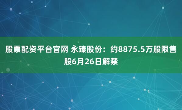 股票配资平台官网 永臻股份：约8875.5万股限售股6月26日解禁