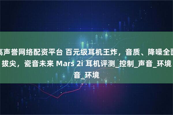 高声誉网络配资平台 百元级耳机王炸，音质、降噪全面拔尖，瓷音未来 Mars 2i 耳机评测_控制_声音_环境