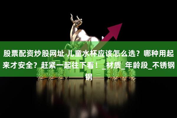 股票配资炒股网址 儿童水杯应该怎么选？哪种用起来才安全？赶紧一起往下看！_材质_年龄段_不锈钢