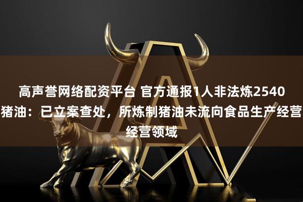 高声誉网络配资平台 官方通报1人非法炼2540公斤猪油：已立案查处，所炼制猪油未流向食品生产经营领域