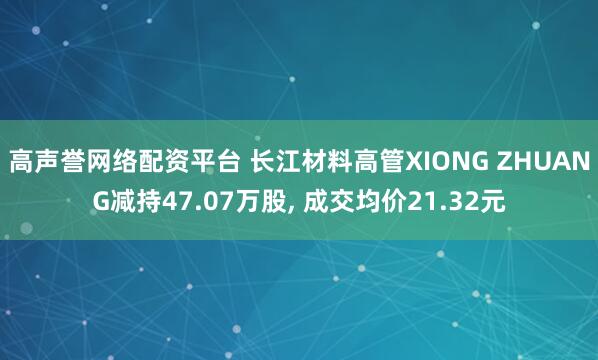 高声誉网络配资平台 长江材料高管XIONG ZHUANG减持47.07万股, 成交均价21.32元